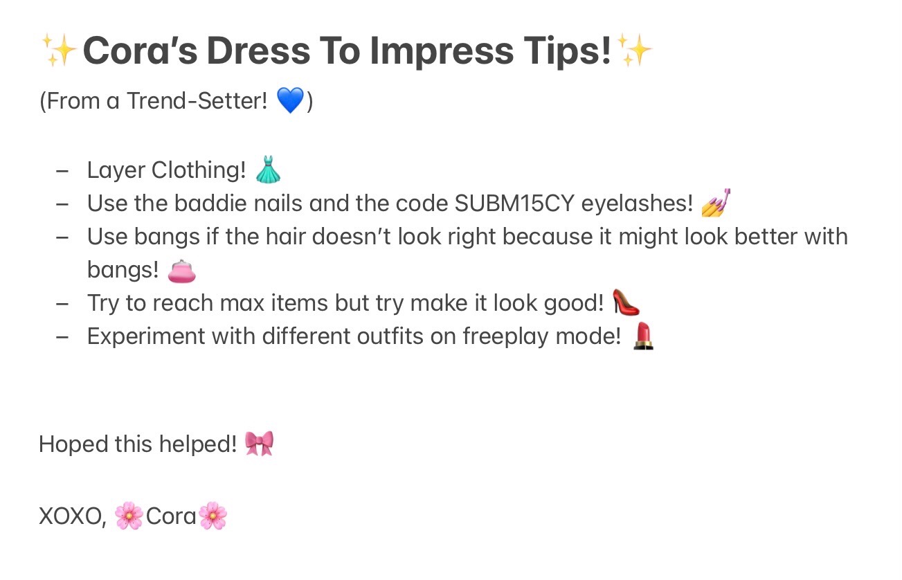 Cora's Dress To Impress Tips From a Trend-Setter!
Layer Clothing!
Use the baddie nails and the code SUBM15CY eyelashes! 
Use bangs if the hair doesn't look right because it might look better with bangs! 
Try to reach max items but try make it look good! 
Experiment with different outfits on freeplay mode! 
Hoped this helped! XOXO, Cora